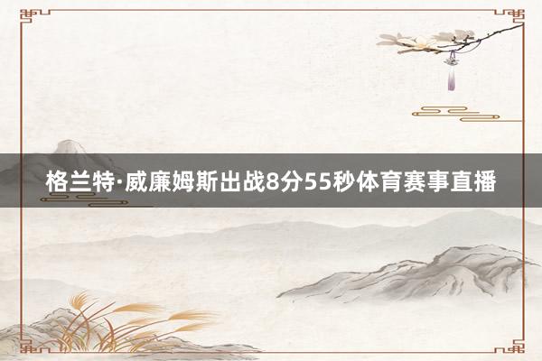 格兰特·威廉姆斯出战8分55秒体育赛事直播