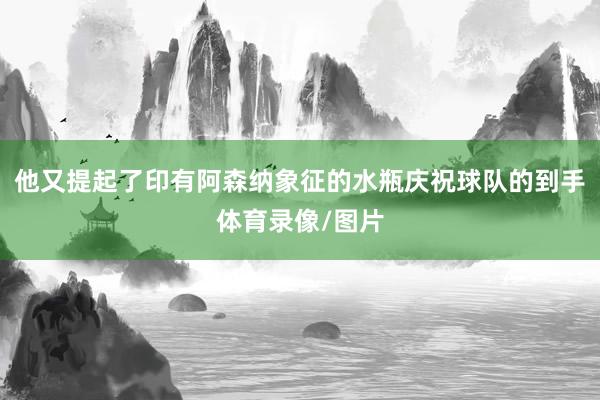 他又提起了印有阿森纳象征的水瓶庆祝球队的到手体育录像/图片