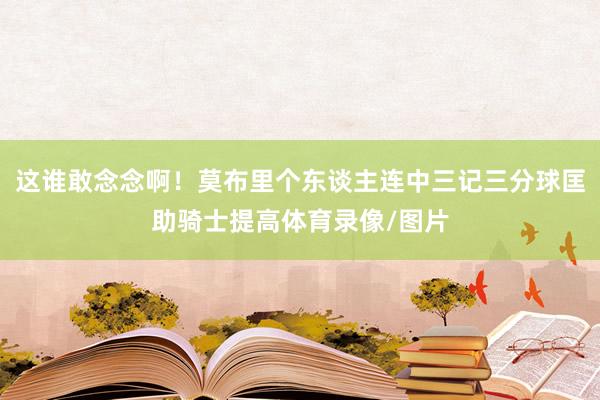 这谁敢念念啊！莫布里个东谈主连中三记三分球匡助骑士提高体育录像/图片
