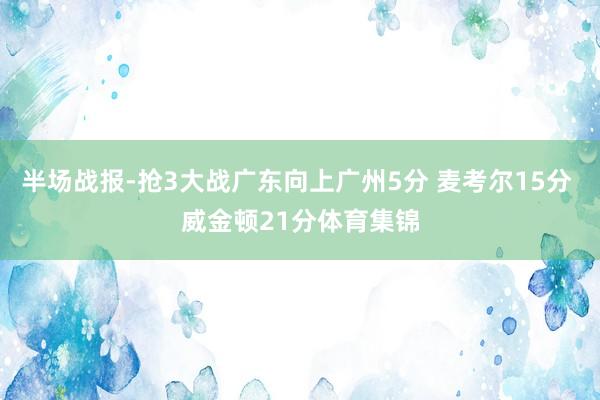 半场战报-抢3大战广东向上广州5分 麦考尔15分 威金顿21分体育集锦