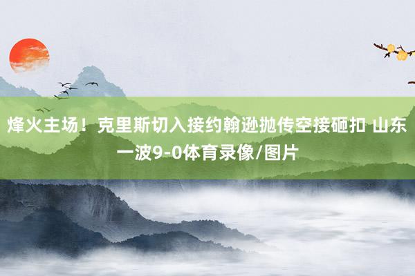 烽火主场！克里斯切入接约翰逊抛传空接砸扣 山东一波9-0体育录像/图片