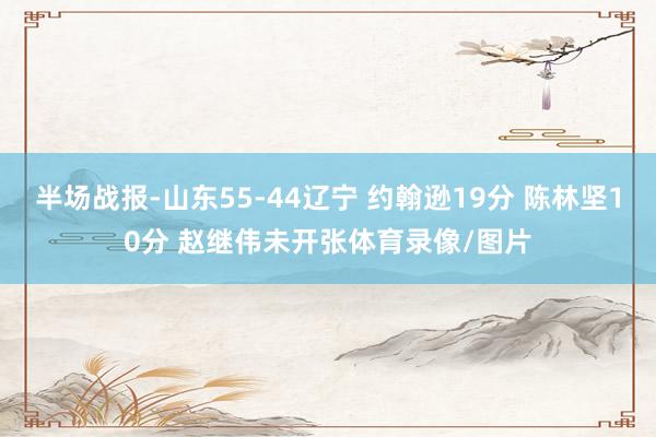 半场战报-山东55-44辽宁 约翰逊19分 陈林坚10分 赵继伟未开张体育录像/图片