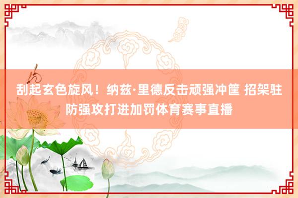 刮起玄色旋风！纳兹·里德反击顽强冲筐 招架驻防强攻打进加罚体育赛事直播