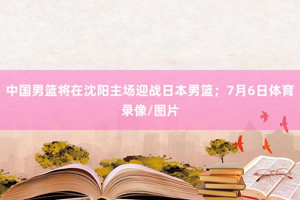 中国男篮将在沈阳主场迎战日本男篮;7月6日体育录像/图片