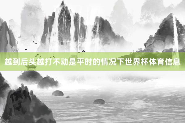 越到后头越打不动是平时的情况下世界杯体育信息