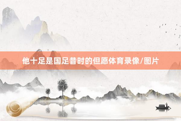 他十足是国足昔时的但愿体育录像/图片