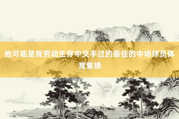 他可能是我劳动生存中交手过的最佳的中场球员体育集锦