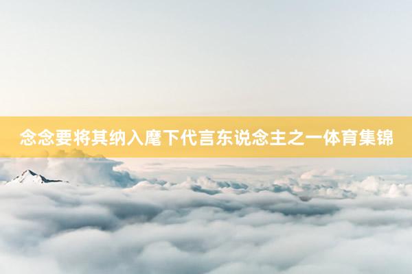 念念要将其纳入麾下代言东说念主之一体育集锦