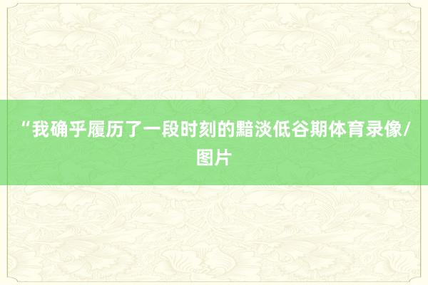 “我确乎履历了一段时刻的黯淡低谷期体育录像/图片